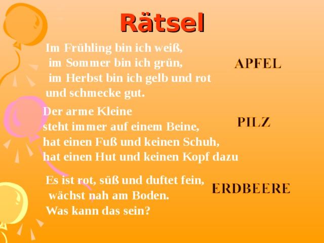 Rätsel Im Frühling bin ich weiß,  im Sommer bin ich grün,  im Herbst bin ich gelb und rot und schmecke gut. Der arme Kleine steht immer auf einem Beine, hat einen Fuß und keinen Schuh, hat einen Hut und keinen Kopf dazu   Es ist rot, süß und duftet fein,  wächst nah am Boden. Was kann das sein? 