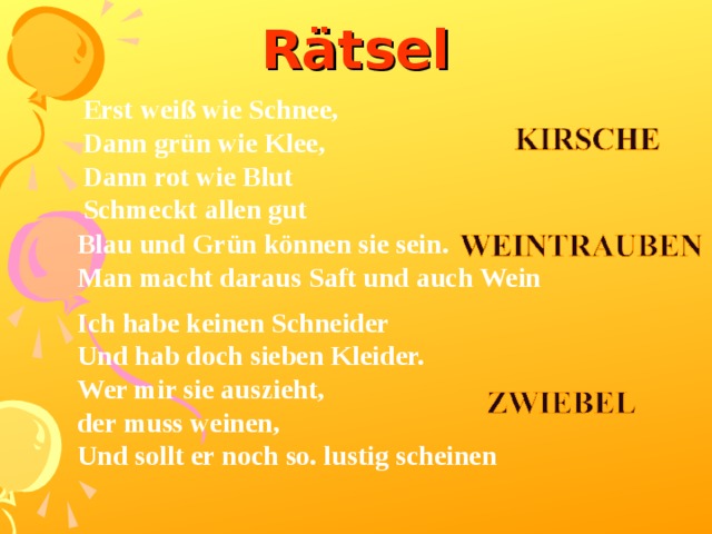 Rätsel Erst weiß wie Schnee, Dann grün wie Klee, Dann rot wie Blut Schmeckt allen gut Blau und Grün können sie sein.  Man macht daraus Saft und auch Wein Ich habe keinen Schneider Und hab doch sieben Kleider. Wer mir sie auszieht, der muss weinen, Und sollt er noch so. lustig scheinen   