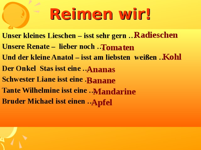 Reimen wir! Radieschen  Unser kleines Lieschen – isst sehr gern … Unsere Renate –  lieber noch … Und der kleine Anatol – isst am liebsten  weißen … Der Onkel  Stas isst eine … Schwester Liane isst eine … Tante Wilhelmine isst eine … Bruder Michael isst einen …   Tomaten  Kohl Ananas Banane Mandarine   Apfel 