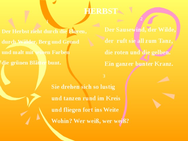 HERBST 2 Der Sausewind, der Wilde, der ruft sie all zum Tanz, die roten und die gelben. Ein ganzer bunter Kranz. 1 Der Herbst zieht durch die Fluren, durch Wälder, Berg und Grund und malt mit seinen Farben die grünen Blätter bunt. 3 Sie drehen sich so lustig und tanzen rund im Kreis und fliegen fort ins Weite Wohin? Wer weiß, wer weiß? 