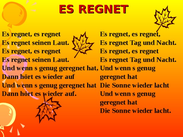 ES REGNET Es regnet, es regnet Es regnet seinen Laut. Es regnet, es regnet Es regnet seinen Laut. Und wenn s genug geregnet hat, Dann hört es wieder auf Und wenn s genug geregnet hat Dann hört es wieder auf.  Es regnet, es regnet, Es regnet Tag und Nacht. Es regnet, es regnet Es regnet Tag und Nacht. Und wenn s genug geregnet hat Die Sonne wieder lacht Und wenn s genug geregnet hat Die Sonne wieder lacht.  