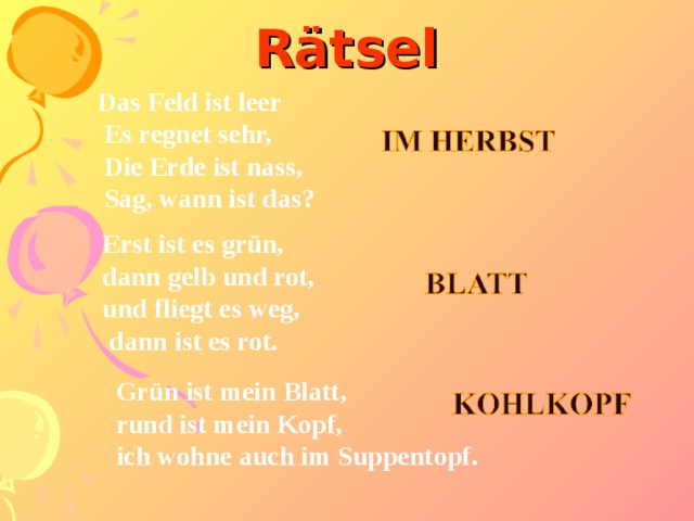 Rätsel Das Feld ist leer  Es regnet sehr,  Die Erde ist nass,  Sag, wann ist das? Erst ist es grün, dann gelb und rot, und fliegt es weg,  dann ist es rot. Grün ist mein Blatt, rund ist mein Kopf, ich wohne auch im Suppentopf.  