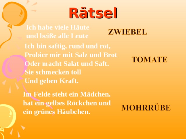 Rätsel Ich habe viele Häute und beiße alle Leute Ich bin saftig, rund und rot, Probier mir mit Salz und Brot Oder macht Salat und Saft. Sie schmecken toll Und geben Kraft.   Im Felde steht ein Mädchen, hat ein gelbes Röckchen und ein grünes Häubchen.  