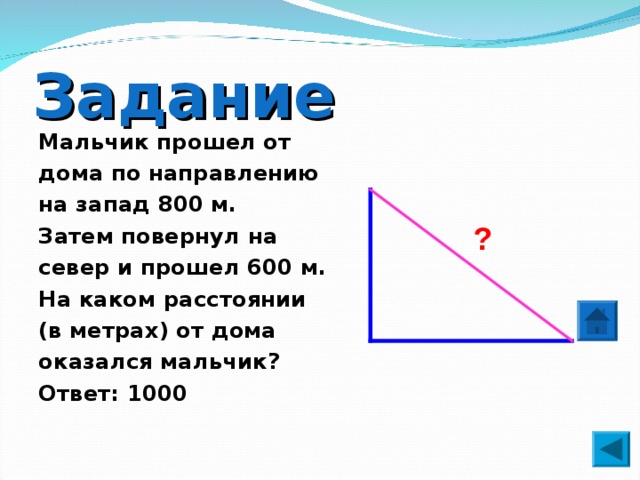 Задание Мальчик прошел от дома по направлению на запад 800 м. Затем повернул на север и прошел 600 м. На каком расстоянии (в метрах) от дома оказался мальчик? Ответ: 1000 ? 
