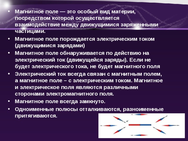 Магнитное поле — это особый вид материи, посредством которой осуществляется взаимодействие между движущимися заряженными частицами. Магнитное поле порождается электрическим током (движущимися зарядами) Магнитное поле обнаруживается по действию на электрический ток (движущейся заряды). Если не будет электрического тока, не будет магнитного поля Электрический ток всегда связан с магнитным полем, а магнитное поле – с электрическим током. Магнитное и электрическое поля являются различными сторонами электромагнитного поля. Магнитное поле всегда замкнуто. Одноименные полюсы отталкиваются, разноименные притягиваются. 