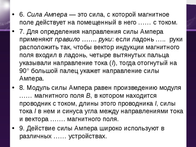 6. Сила Ампера  — это сила, с которой магнитное поле действует на помещенный в него …… с током. 7. Для определения направления силы Ампера применяют  правило ……. руки : если ладонь ….. руки расположить так, чтобы вектор индукции магнитного поля входил в ладонь, четыре вытянутых пальца указывали направление тока ( I ), тогда отогнутый на 90° большой палец укажет направление силы Ампера. 8. Модуль силы Ампера равен произведению модуля …… магнитного поля  B , в котором находится проводник с током, длины этого проводника  l , силы тока  I  в нем и синуса угла между направлениями тока и вектора ……. магнитного поля. 9. Действие силы Ампера широко используют в различных …… устройствах. 