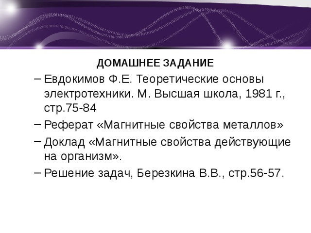 ДОМАШНЕЕ ЗАДАНИЕ Евдокимов Ф.Е. Теоретические основы электротехники. М. Высшая школа, 1981 г., стр.75-84 Реферат «Магнитные свойства металлов» Доклад «Магнитные свойства действующие на организм». Решение задач, Березкина В.В., стр.56-57. Евдокимов Ф.Е. Теоретические основы электротехники. М. Высшая школа, 1981 г., стр.75-84 Реферат «Магнитные свойства металлов» Доклад «Магнитные свойства действующие на организм». Решение задач, Березкина В.В., стр.56-57.  
