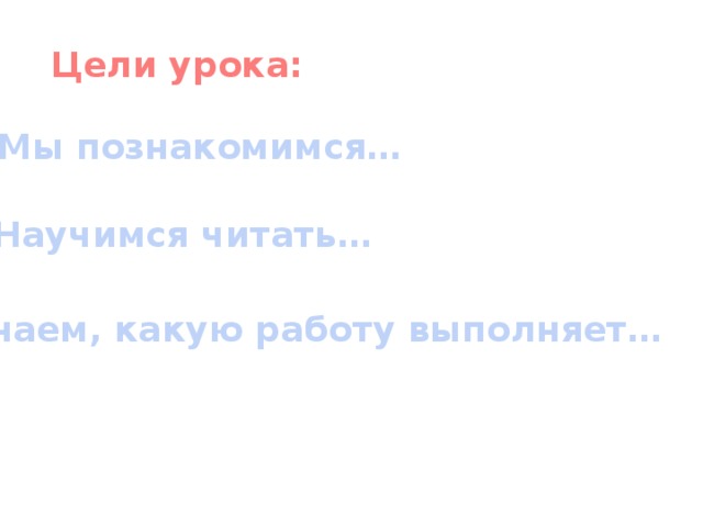 Цели урока: Мы познакомимся… Научимся читать… Узнаем, какую работу выполняет…  