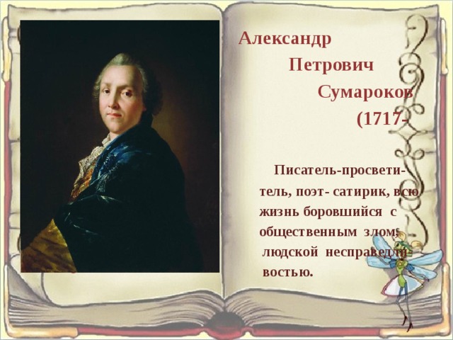  Александр Петрович Сумароков (1717-1777) Писатель-просвети- тель, поэт- сатирик, всю жизнь боровшийся с общественным злом, людской несправедли- востью. Александр Петрович Сумароков (1717-1777) Писатель-просвети- тель, поэт- сатирик, всю жизнь боровшийся с общественным злом, людской несправедли- востью. 