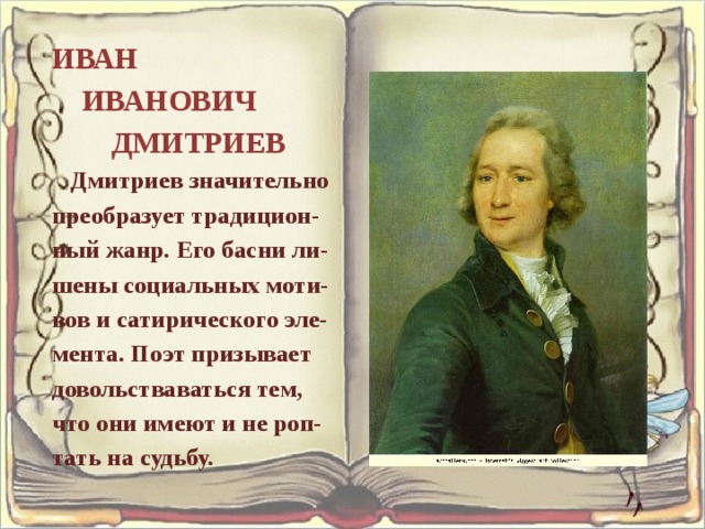 ИВАН  ИВАНОВИЧ  ДМИТРИЕВ  Дмитриев значительно преобразует традицион- ный жанр. Его басни ли- шены социальных моти- вов и сатирического эле- мента. Поэт призывает довольстваваться тем, что они имеют и не роп- тать на судьбу.    