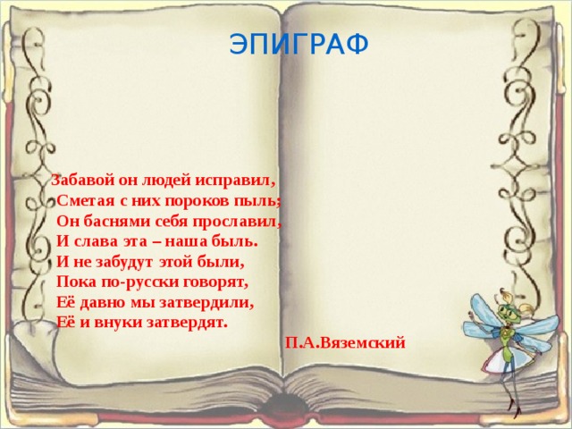 ЭПИГРАФ Забавой он людей исправил, Сметая с них пороков пыль; Он баснями себя прославил, И слава эта – наша быль. И не забудут этой были, Пока по-русски говорят, Её давно мы затвердили, Её и внуки затвердят. П.А.Вяземский 