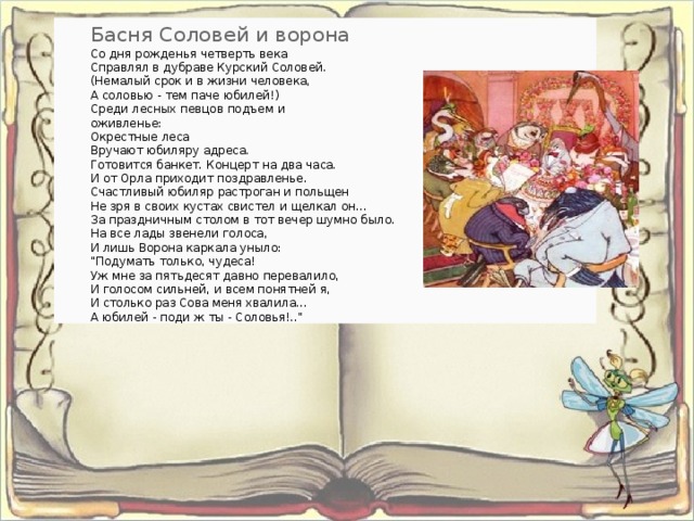 Басня Соловей и ворона Со дня рожденья четверть века   Справлял в дубраве Курский Соловей.   (Немалый срок и в жизни человека,   А соловью - тем паче юбилей!)   Среди лесных певцов подъем и   оживленье:   Окрестные леса   Вручают юбиляру адреса.   Готовится банкет. Концерт на два часа.   И от Орла приходит поздравленье.   Счастливый юбиляр растроган и польщен   Не зря в своих кустах свистел и щелкал он...   За праздничным столом в тот вечер шумно было.   На все лады звенели голоса,   И лишь Ворона каркала уныло:   