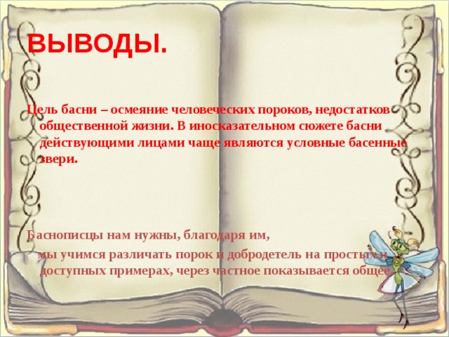 ВЫВОДЫ. Цель басни – осмеяние человеческих пороков, недостатков общественной жизни. В иносказательном сюжете басни действующими лицами чаще являются условные басенные звери.    Баснописцы нам нужны, благодаря им,  мы учимся различать порок и добродетель на простых и доступных примерах, через частное показывается общее.  