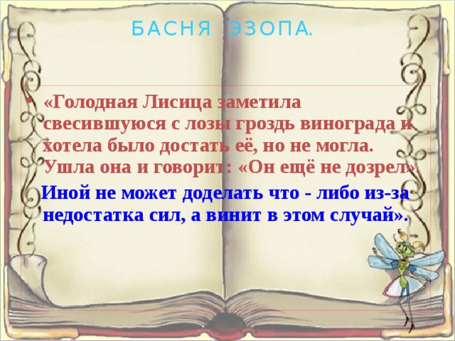 Б А С Н Я Э З О П А. «Голодная Лисица заметила свесившуюся с лозы гроздь винограда и хотела было достать её, но не могла. Ушла она и говорит: «Он ещё не дозрел». Иной не может доделать что - либо из-за недостатка сил, а винит в этом случай». 