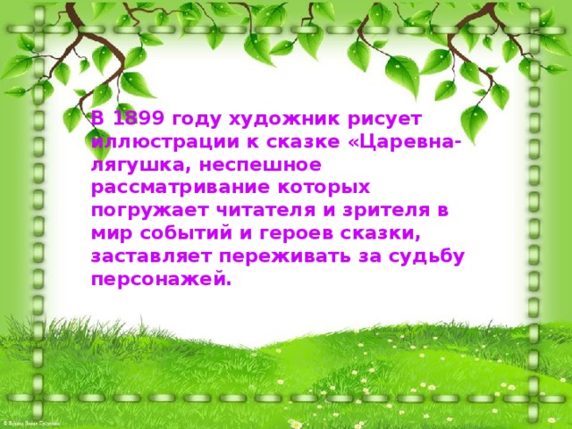 В 1899 году художник рисует иллюстрации к сказке «Царевна-лягушка, неспешное рассматривание которых погружает читателя и зрителя в мир событий и героев сказки, заставляет переживать за судьбу персонажей. 