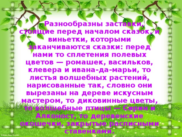  Разнообразны заставки, стоящие перед началом сказок, и виньетки, которыми заканчиваются сказки: перед нами то сплетения полевых цветов — ромашек, васильков, клевера и ивана-да-марьи, то листья волшебных растений, нарисованные так, словно они вырезаны на дереве искусным мастером, то диковинные цветы, то волшебные птицы — Сирин и Алконост, то деревенские окошечки, закрытые расписными ставенками. 