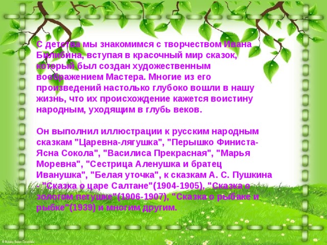 С детства мы знакомимся с творчеством Ивана Билибина, вступая в красочный мир сказок, который был создан художественным воображением Мастера. Многие из его произведений настолько глубоко вошли в нашу жизнь, что их происхождение кажется воистину народным, уходящим в глубь веков.   Он выполнил иллюстрации к русским народным сказкам 