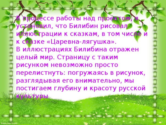 В процессе работы над проектом, я установил, что Билибин рисовал иллюстрации к сказкам, в том числе и к сказке «Царевна-лягушка».  В иллюстрациях Билибина отражен целый мир. Страницу с таким рисунком невозможно просто перелистнуть: погружаясь в рисунок, разглядывая его внимательно, мы постигаем глубину и красоту русской культуры 