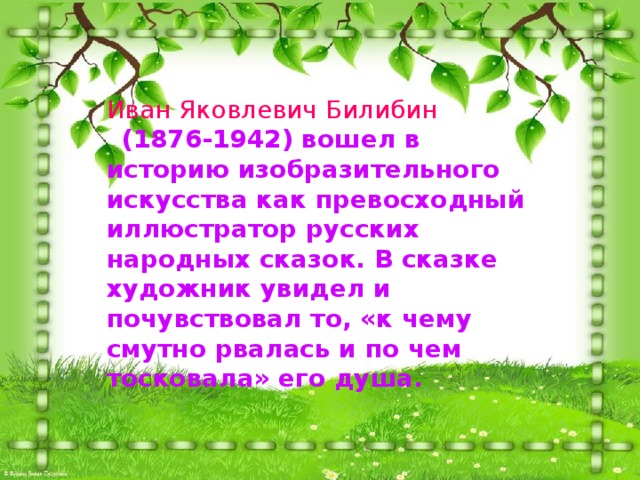 Иван Яковлевич Билибин  (1876-1942) вошел в историю изобразительного искусства как превосходный иллюстратор русских народных сказок. В сказке художник увидел и почувствовал то, «к чему смутно рвалась и по чем тосковала» его душа. 