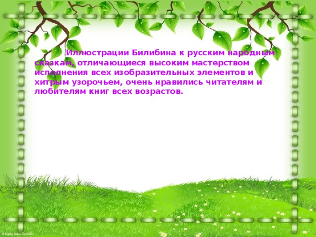   Иллюстрации Билибина к русским народным сказкам, отличающиеся высоким мастерством исполнения всех изобразительных элементов и хитрым узорочьем, очень нравились читателям и любителям книг всех возрастов.  