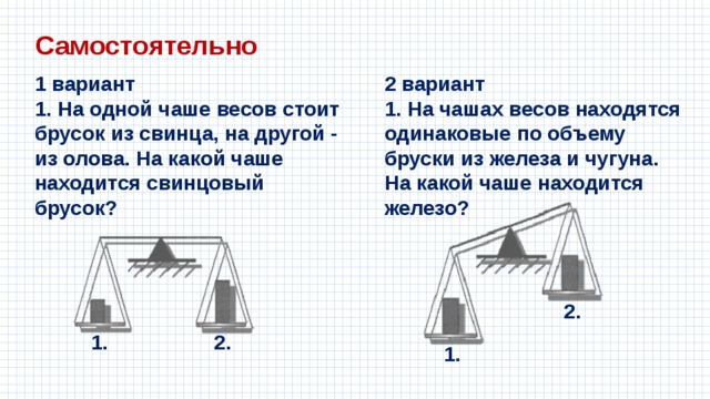 Самостоятельно 1 вариант 2 вариант 1. На одной чаше весов стоит брусок из свинца, на другой - из олова. На какой чаше находится свинцовый брусок? 1. На чашах весов находятся одинаковые по объему бруски из железа и чугуна. На какой чаше находится железо? 2. 1. 2. 1. 
