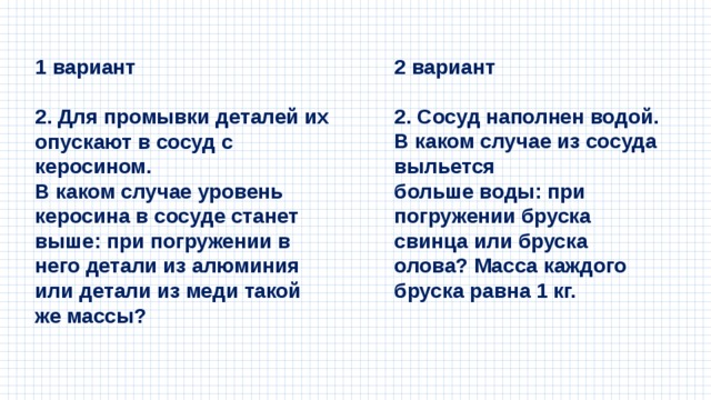 1 вариант 2 вариант   2. Для промывки деталей их опускают в сосуд с керосином. 2. Сосуд наполнен водой. В каком случае из сосуда выльется В каком случае уровень керосина в сосуде станет выше: при погружении в него детали из алюминия или детали из меди такой же массы? больше воды: при погружении бруска свинца или бруска олова? Масса каждого бруска равна 1 кг. 