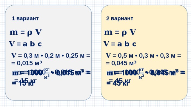 1 вариант 2 вариант 𝐦 = 𝛒 𝐕 𝐦 = 𝛒 𝐕 𝐕  = a b c 𝐕  = a b c 𝐕  = 0,3 м • 0,2 м • 0,25 м = 𝐕  = 0,5 м • 0,3 м • 0,3 м = = 0,015 м ³ = 0,045 м ³ 𝐦 = 1000  • 0,015 м ³ =   𝐦 = 1000  • 0,045 м ³ =   = 15 кг = 45 кг 