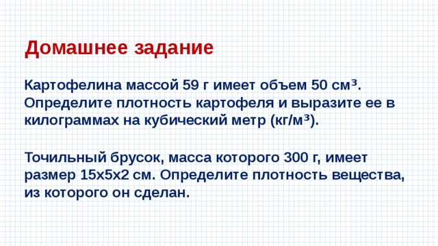 Домашнее задание Картофелина массой 59 г имеет объем 50 см ³ . Определите плотность картофеля и выразите ее в килограммах на кубический метр (кг/м ³ ). Точильный брусок, масса которого 300 г, имеет размер 15x5x2 см. Определите плотность вещества, из которого он сделан. 