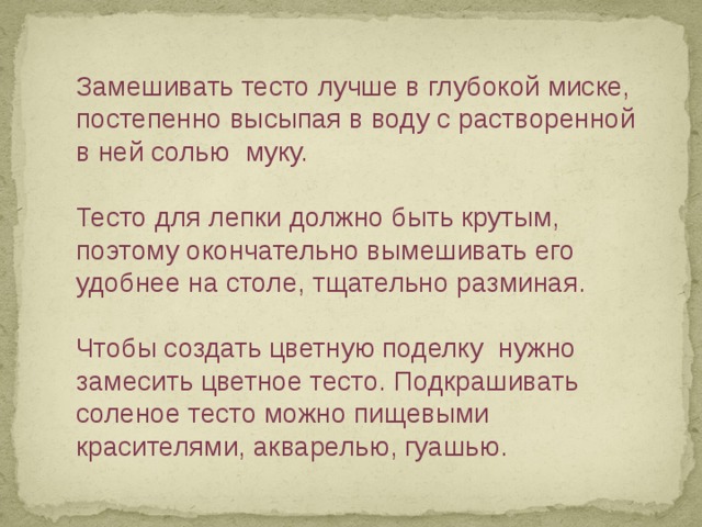 Замешивать тесто лучше в глубокой миске, постепенно высыпая в воду с растворенной в ней солью муку.   Тесто для лепки должно быть крутым, поэтому окончательно вымешивать его удобнее на столе, тщательно разминая.   Чтобы создать цветную поделку нужно замесить цветное тесто. Подкрашивать соленое тесто можно пищевыми красителями, акварелью, гуашью. 