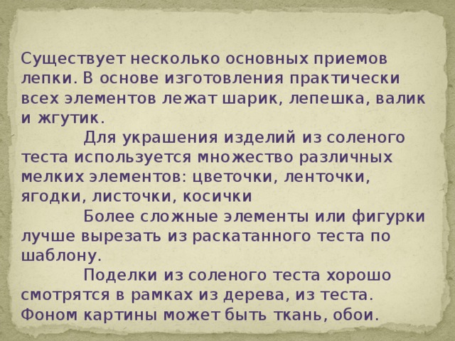 Существует несколько основных приемов лепки. В основе изготовления практически всех элементов лежат шарик, лепешка, валик и жгутик.  Для украшения изделий из соленого теста используется множество различных мелких элементов: цветочки, ленточки, ягодки, листочки, косички  Более сложные элементы или фигурки лучше вырезать из раскатанного теста по шаблону.  Поделки из соленого теста хорошо смотрятся в рамках из дерева, из теста. Фоном картины может быть ткань, обои. 