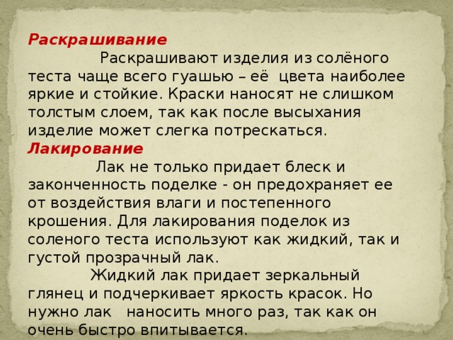 Раскрашивание  Раскрашивают изделия из солёного теста чаще всего гуашью – её цвета наиболее яркие и стойкие. Краски наносят не слишком толстым слоем, так как после высыхания изделие может слегка потрескаться. Лакирование  Лак не только придает блеск и законченность поделке - он предохраняет ее от воздействия влаги и постепенного крошения. Для лакирования поделок из соленого теста используют как жидкий, так и густой прозрачный лак.  Жидкий лак придает зеркальный глянец и подчеркивает яркость красок. Но нужно лак наносить много раз, так как он очень быстро впитывается. 