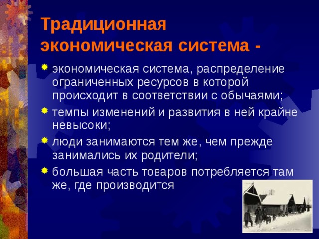 Традиционная экономическая система - экономическая система, распределение ограниченных ресурсов в которой происходит в соответствии с обычаями; темпы изменений и развития в ней крайне невысоки; люди занимаются тем же, чем прежде занимались их родители; большая часть товаров потребляется там же, где производится 