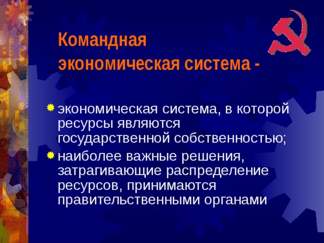 Командная экономическая система -   экономическая система, в которой ресурсы являются государственной собственностью; наиболее важные решения, затрагивающие распределение ресурсов, принимаются правительственными органами 