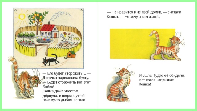 — Не нравится мне твой домик, — сказала Кошка. — Не хочу я там жить!.. — Его будет сторожить… — Девочка нарисовала будку. — Будет сторожить вот этот Бобик! Кошка даже хвостом дёрнула, и шерсть у неё почему-то дыбом встала. И ушла, будто её обидели. Вот какая капризная Кошка! 