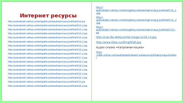 Интернет ресурсы http:// audioskazki.net/wp-content/gallery/suteev/kapriznaya_koshka/0121_1.jpg http:// audioskazki.net/wp-content/gallery/suteev/kapriznaya_koshka/0121_2.jpg http:// audioskazki.net/wp-content/gallery/suteev/kapriznaya_koshka/0122.jpg http:// vse-dla-detej.portal-mega.ru/18-14.jpg http://www.libex.ru/dimg/5fd9.jpg Аудио сказка «Капризная кошка» https ://deti-online.com/audioskazki/skazki-suteeva-mp3/kapriznaya-koshka / http:// audioskazki.net/wp-content/gallery/suteev/kapriznaya_koshka/0112.jpg http:// audioskazki.net/wp-content/gallery/suteev/kapriznaya_koshka/0113_2.jpg http:// audioskazki.net/wp-content/gallery/suteev/kapriznaya_koshka/0114_1.jpg http:// audioskazki.net/wp-content/gallery/suteev/kapriznaya_koshka/0114_2.jpg http:// audioskazki.net/wp-content/gallery/suteev/kapriznaya_koshka/0115_2.jpg http:// audioskazki.net/wp-content/gallery/suteev/kapriznaya_koshka/0115_1.jpg http:// audioskazki.net/wp-content/gallery/suteev/kapriznaya_koshka/0116_1.jpg http:// audioskazki.net/wp-content/gallery/suteev/kapriznaya_koshka/0116_2.jpg http:// audioskazki.net/wp-content/gallery/suteev/kapriznaya_koshka/0117_1.jpg http:// audioskazki.net/wp-content/gallery/suteev/kapriznaya_koshka/0117_2.jpg http:// audioskazki.net/wp-content/gallery/suteev/kapriznaya_koshka/0118_1.jpg http:// audioskazki.net/wp-content/gallery/suteev/kapriznaya_koshka/0118_2.jpg http:// audioskazki.net/wp-content/gallery/suteev/kapriznaya_koshka/0119_1.jpg http:// audioskazki.net/wp-content/gallery/suteev/kapriznaya_koshka/0119_2.jpg http:// audioskazki.net/wp-content/gallery/suteev/kapriznaya_koshka/0120_1.jpg http:// audioskazki.net/wp-content/gallery/suteev/kapriznaya_koshka/0111.jpg http:// audioskazki.net/wp-content/gallery/suteev/kapriznaya_koshka/0120_2.jpg 
