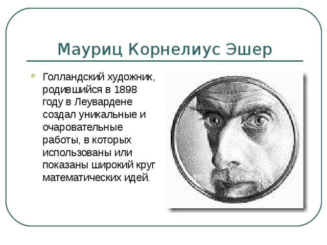 Мауриц Корнелиус Эшер Голландский художник, родившийся в 1898 году в Леувардене создал уникальные и очаровательные работы, в которых использованы или показаны широкий круг математических идей. 