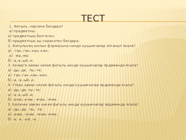 Тест  1. Фигыль нәрсәне белдерә?  а) предметны; ә) предметның билгесен; б) предметның эш-хәрәкәтен белдерә. 2. Фигыльнең юклык формасына нинди кушымчалар ялганып ясала? а) -ган,-гән,-кан,-кән;  ә) -ма,-мә; б) -а,-ә,-ый,-и. 3. Хәзерге заман хикәя фигыль нинди кушымчалар ярдәмендә ясала? а) -ды,-де, -ты,-те; ә) -ган,-гән,-кан,-кән; б) -а, -ә,-ый,-и. 4. Үткән заман хикәя фигыль нинди кушымчалар ярдәмендә ясала? а) -ды,-де,-ты,-те; ә) -а,-ә,-ый,-и; б) -ачак,-әчәк, -ячак, -ячәк. 5. Киләчәк заман хикәя фигыль нинди кушымчалар ярдәмендә ясала? а) -ды,-де, -ты, -те; ә) -ачак, -әчәк, -ячак,-ячәк; б) -а, -ә, -ый, -и. 