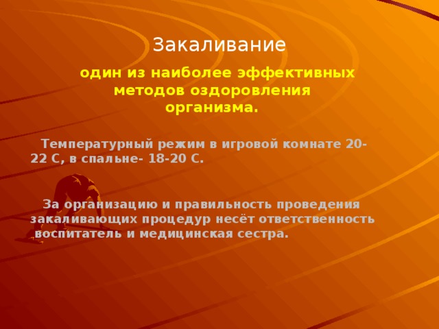 Закаливание один из наиболее эффективных методов оздоровления организма. Температурный режим в игровой комнате 20-22 С, в спальне- 18-20 С.  За организацию и правильность проведения закаливающих процедур несёт ответственность  воспитатель и медицинская сестра. 