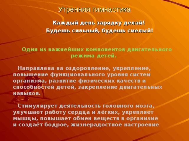 Утренняя гимнастика  Каждый день зарядку делай!  Будешь сильный, будешь смелый!  Один из важнейших компонентов двигательного режима детей.  Направлена на оздоровление, укрепление, повышение функционального уровня систем организма, развитие физических качеств и способностей детей, закрепление двигательных навыков.  Стимулирует деятельность головного мозга, улучшает работу сердца и лёгких, укрепляет мышцы, повышает обмен веществ в организме и создаёт бодрое, жизнерадостное настроение 