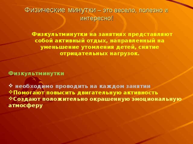 Физические минутки – это весело, полезно и интересно! Физкультминутки на занятиях представляют собой активный отдых, направленный на уменьшение утомления детей, снятие отрицательных нагрузок. Физкультминутки   необходимо проводить на каждом занятии Помогают повысить двигательную активность Создают положительно окрашенную эмоциональную атмосферу  