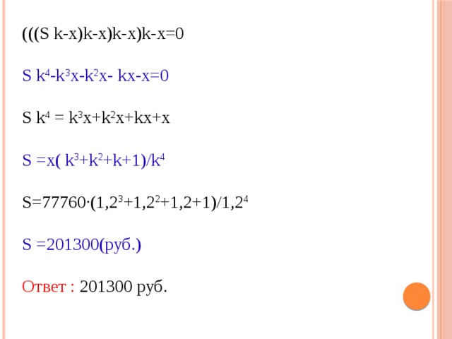 (((S k-х)k-х)k-х)k-х=0 S k 4 -k 3 х-k 2 х- kх-х=0 S k 4 = k 3 х+k 2 х+kх+х S =х( k 3 +k 2 +k+1)/k 4 S=77760·(1,2 3 +1,2 2 +1,2+1)/1,2 4 S =201300(руб.) Ответ : 201300 руб. 