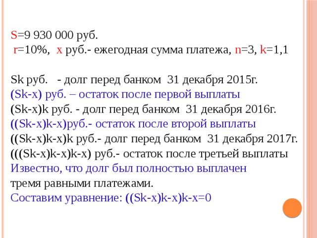 S =9 930 000 руб.  r =10%, х руб.- ежегодная сумма платежа, n =3, k =1,1 Sk руб. - долг перед банком 31 декабря 2015г. (Sk-х) руб. – остаток после первой выплаты (Sk-х)k руб. - долг перед банком 31 декабря 2016г. ((Sk-х)k-х)руб.- остаток после второй выплаты ((Sk-х)k-х)k руб.- долг перед банком 31 декабря 2017г. (((Sk-х)k-х)k-х) руб.- остаток после третьей выплаты Известно, что долг был полностью выплачен тремя равными платежами. Составим уравнение: ((Sk-х)k-х)k-х=0 