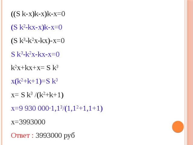 ((S k-х)k-х)k-х=0 (S k 2 -kх-х)k-х=0 (S k 3 -k 2 х-kх)-х=0 S k 3 -k 2 х-kх-х=0 k 2 х+kх+х= S k 3 х(k 2 +k+1)=S k 3 х= S k 3 /(k 2 +k+1) х=9 930 000·1,1 3 /(1,1 2 +1,1+1) х=3993000 Ответ : 3993000 руб 