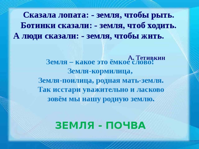 Сказала лопата: - земля, чтобы рыть. Ботинки сказали: - земля, чтоб ходить. А люди сказали: - земля, чтобы жить.  А. Тетивкин Земля – какое это ёмкое слово! Земля-кормилица, Земля-поилица, родная мать-земля.  Так исстари уважительно и ласково зовём мы нашу родную землю. ЗЕМЛЯ  - ПОЧВА 