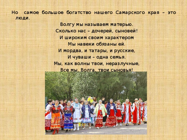 Но самое большое богатство нашего Самарского края – это люди.  Волгу мы называем матерью.  Сколько нас – дочерей, сыновей!  И широким своим характером  Мы навеки обязаны ей.  И мордва, и татары, и русские,  И чуваши – одна семья.  Мы, как волны твои, неразлучные,  Все мы, Волга, твои сыновья! 