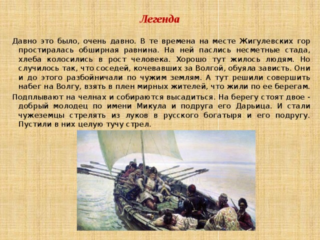 Легенда Давно это было, очень давно. В те времена на месте Жигулевских гор простиралась обширная равнина. На ней паслись несметные стада, хлеба колосились в рост человека. Хорошо тут жилось людям. Но случилось так, что соседей, кочевавших за Волгой, обуяла зависть. Они и до этого разбойничали по чужим землям. А тут решили совершить набег на Волгу, взять в плен мирных жителей, что жили по ее берегам. Подплывают на челнах и собираются высадиться. На берегу стоят двое - добрый молодец по имени Микула и подруга его Дарьица. И стали чужеземцы стрелять из луков в русского богатыря и его подругу. Пустили в них целую тучу стрел. 