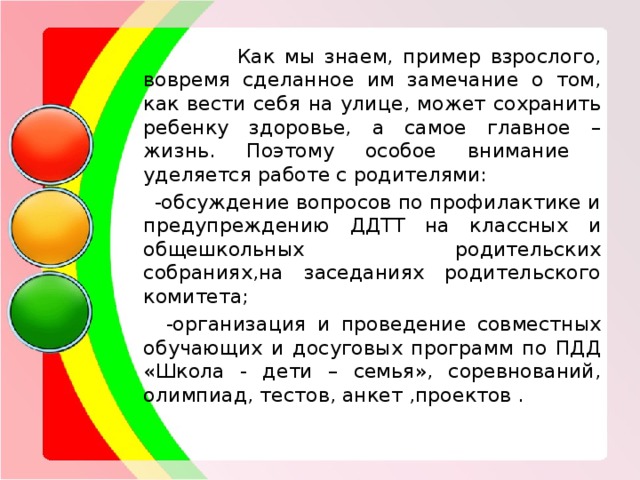  Как мы знаем, пример взрослого, вовремя сделанное им замечание о том, как вести себя на улице, может сохранить ребенку здоровье, а самое главное – жизнь. Поэтому особое внимание уделяется работе с родителями:  -обсуждение вопросов по профилактике и предупреждению ДДТТ на классных и общешкольных родительских собраниях,на заседаниях родительского комитета;  -организация и проведение совместных обучающих и досуговых программ по ПДД «Школа - дети – семья», соревнований, олимпиад, тестов, анкет ,проектов . 