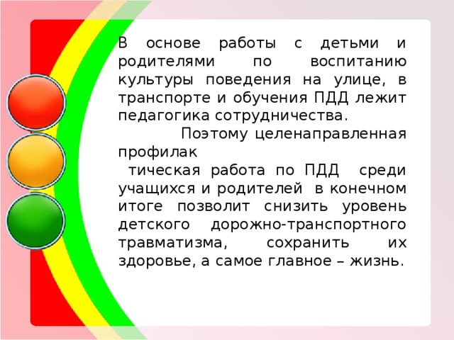 В основе работы с детьми и родителями по воспитанию культуры поведения на улице, в транспорте и обучения ПДД лежит педагогика сотрудничества.  Поэтому целенаправленная профилак  тическая работа по ПДД среди учащихся и родителей в конечном итоге позволит снизить уровень детского дорожно-транспортного травматизма, сохранить их здоровье, а самое главное – жизнь. 