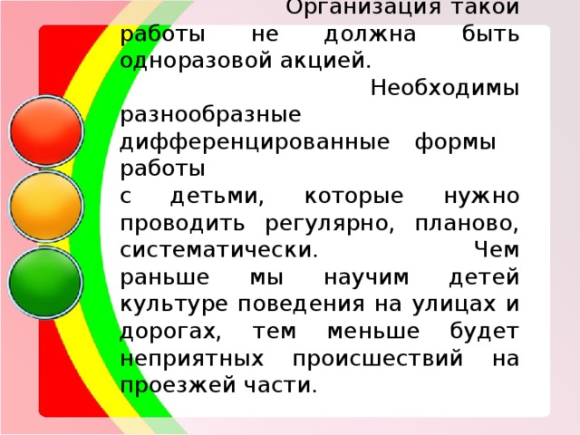  Организация такой работы не должна быть одноразовой акцией.  Необходимы разнообразные дифференцированные формы работы с детьми, которые нужно проводить регулярно, планово, систематически. Чем раньше мы научим детей культуре поведения на улицах и дорогах, тем меньше будет неприятных происшествий на проезжей части . 