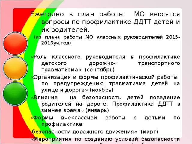 Ежегодно в план работы МО вносятся вопросы по профилактике ДДТТ детей и их родителей:  (из плана работы МО классных руководителей 2015-2016уч.год) «Роль классного руководителя в профилактике детского дорожно- транспортного травматизма» (сентябрь) «Организация и формы профилактической работы по предупреждению травматизма детей на улице и дороге» (ноябрь) «Влияние на безопасность детей поведение родителей на дороге. Профилактика ДДТТ в зимнее время» (январь) «Формы внеклассной работы с детьми по профилактике  безопасности дорожного движения» (март) «Мероприятия по созданию условий безопасности школьников в летний период» (май) 